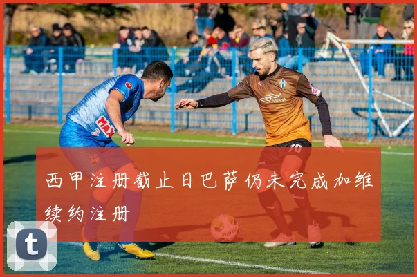 西甲注册截止日巴萨仍未完成加维续约注册