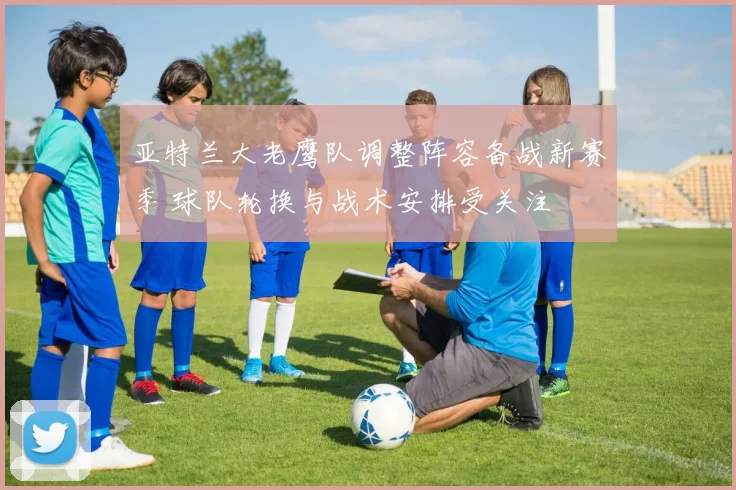 亚特兰大老鹰队调整阵容备战新赛季 球队轮换与战术安排受关注
