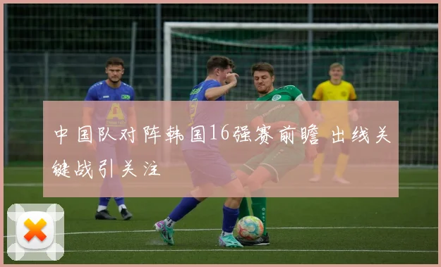中国队对阵韩国16强赛前瞻 出线关键战引关注
