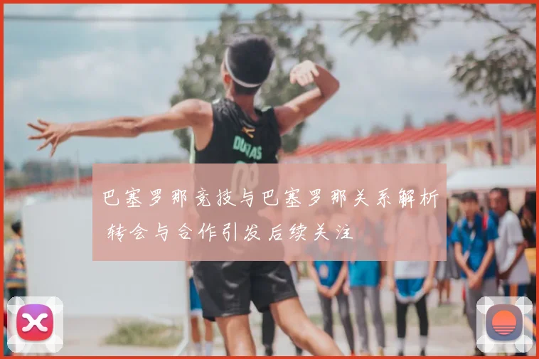 巴塞罗那竞技与巴塞罗那关系解析 转会与合作引发后续关注