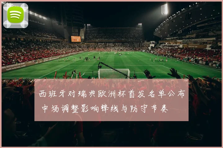 西班牙对瑞典欧洲杯首发名单公布 中场调整影响锋线与防守节奏