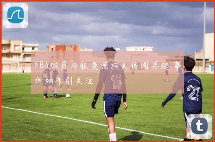 NBA球员与张曼源相关传闻再起 事件细节引关注