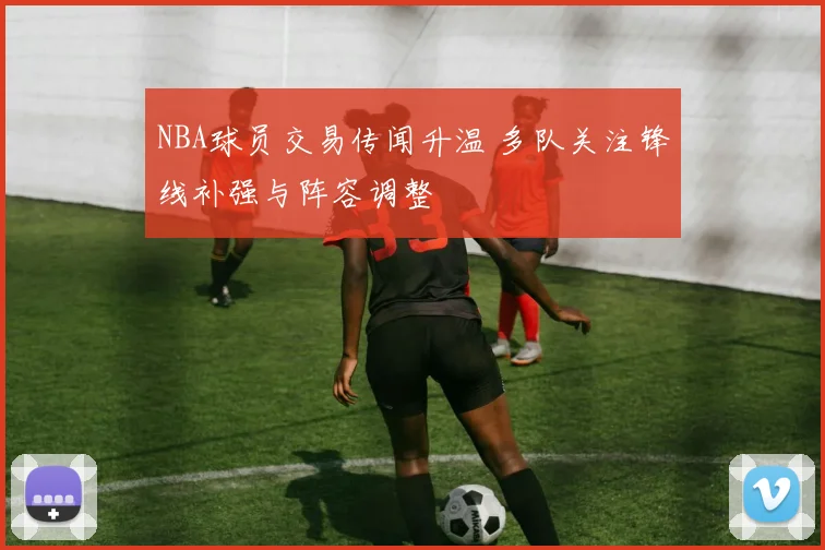 NBA球员交易传闻升温 多队关注锋线补强与阵容调整