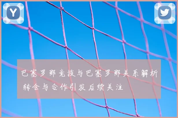巴塞罗那竞技与巴塞罗那关系解析 转会与合作引发后续关注