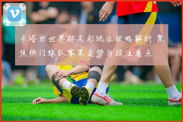 卡塔尔世界杯足彩玩法攻略解析 聚焦热门球队赛果走势与投注看点