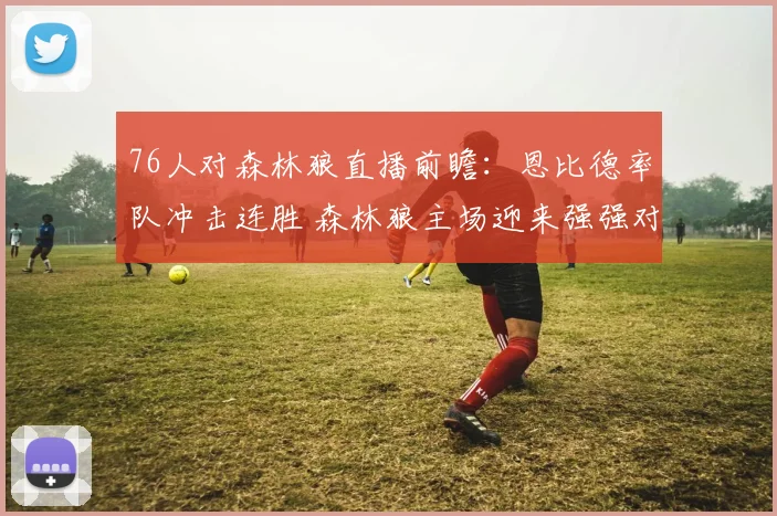 76人对森林狼直播前瞻：恩比德率队冲击连胜 森林狼主场迎来强强对话