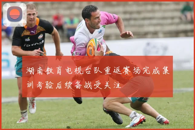 湖南教育电视台队重返赛场完成集训考验后续备战受关注