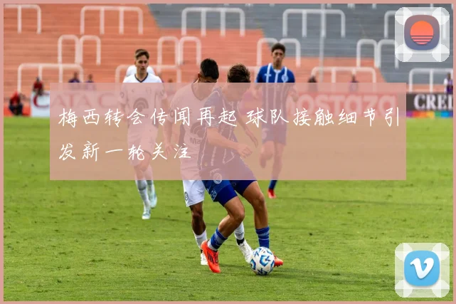 梅西转会传闻再起 球队接触细节引发新一轮关注