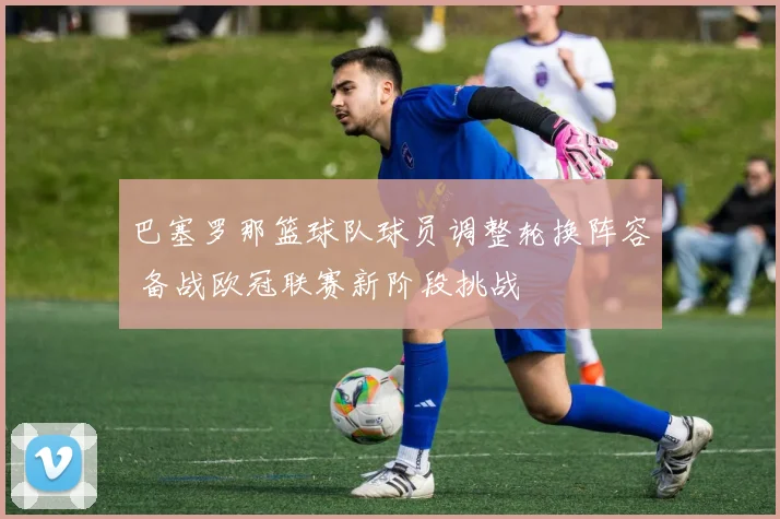 巴塞罗那篮球队球员调整轮换阵容 备战欧冠联赛新阶段挑战