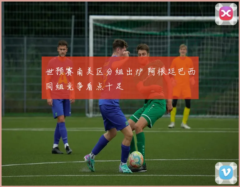 世预赛南美区分组出炉 阿根廷巴西同组竞争看点十足