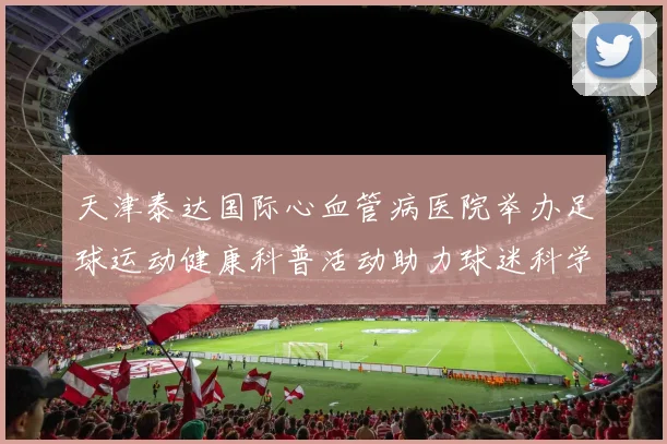 天津泰达国际心血管病医院举办足球运动健康科普活动助力球迷科学锻炼