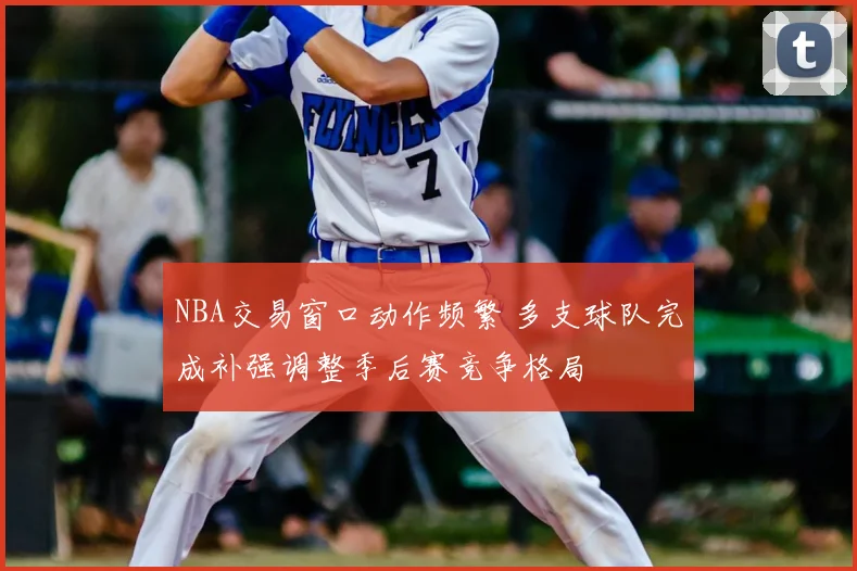 NBA交易窗口动作频繁 多支球队完成补强调整季后赛竞争格局