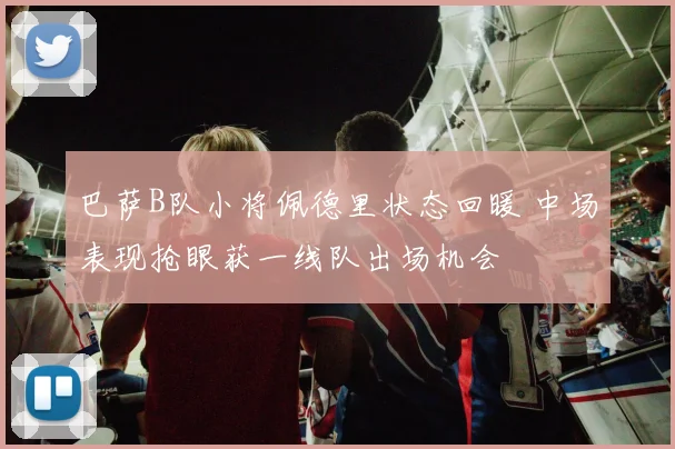 巴萨B队小将佩德里状态回暖 中场表现抢眼获一线队出场机会
