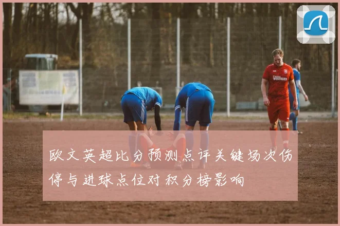 欧文英超比分预测点评关键场次伤停与进球点位对积分榜影响