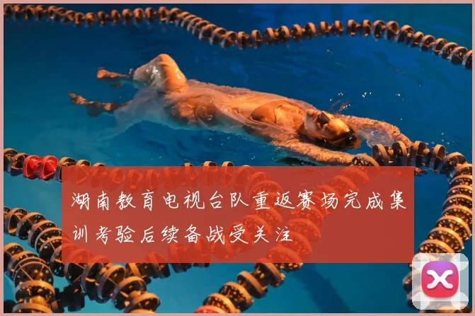 湖南教育电视台队重返赛场完成集训考验后续备战受关注