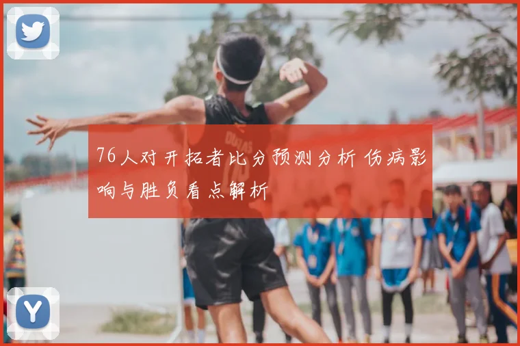 76人对开拓者比分预测分析 伤病影响与胜负看点解析