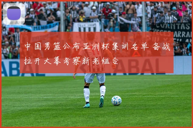 中国男篮公布亚洲杯集训名单 备战拉开大幕考察新老组合