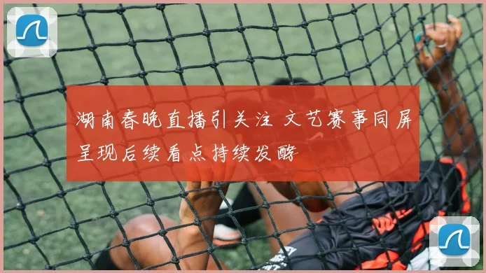 湖南春晚直播引关注 文艺赛事同屏呈现后续看点持续发酵