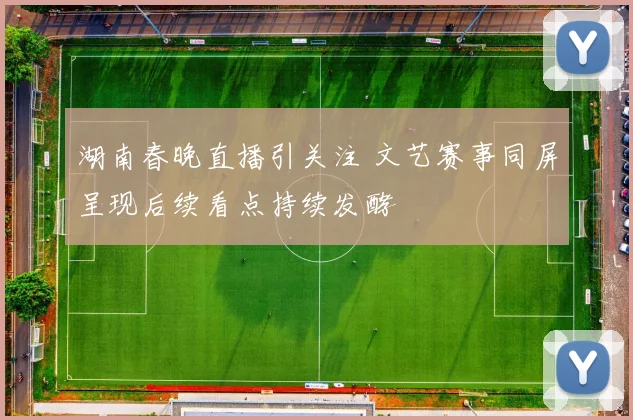 湖南春晚直播引关注 文艺赛事同屏呈现后续看点持续发酵