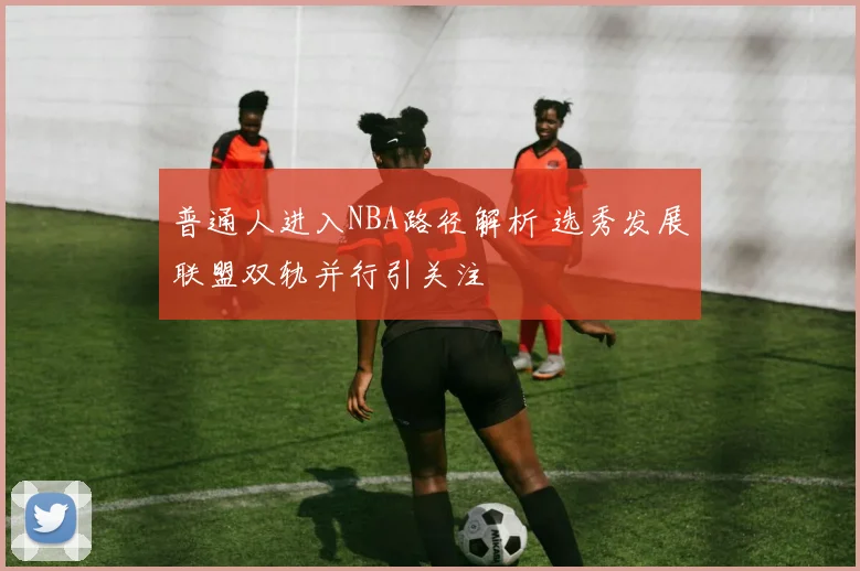 普通人进入NBA路径解析 选秀发展联盟双轨并行引关注