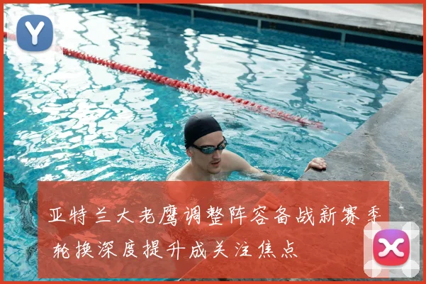 亚特兰大老鹰调整阵容备战新赛季 轮换深度提升成关注焦点