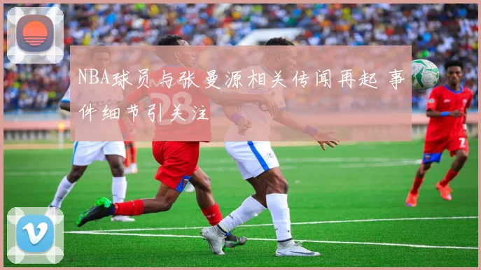 NBA球员与张曼源相关传闻再起 事件细节引关注