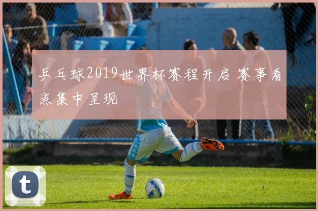 乒乓球2019世界杯赛程开启 赛事看点集中呈现