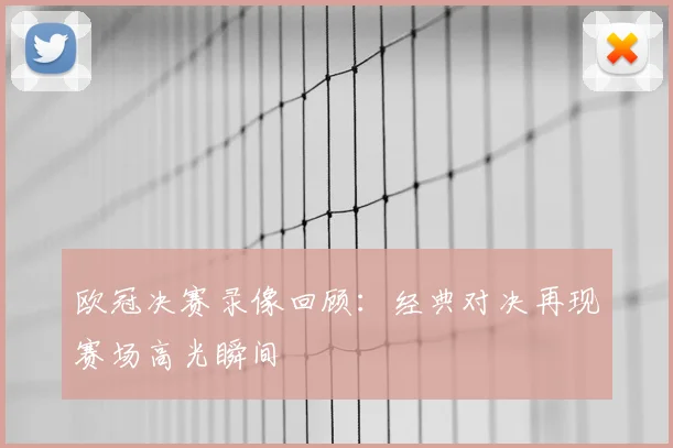 欧冠决赛录像回顾：经典对决再现赛场高光瞬间