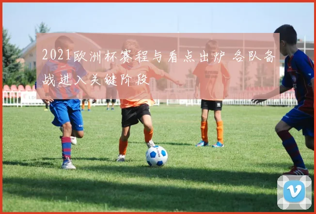 2021欧洲杯赛程与看点出炉 各队备战进入关键阶段